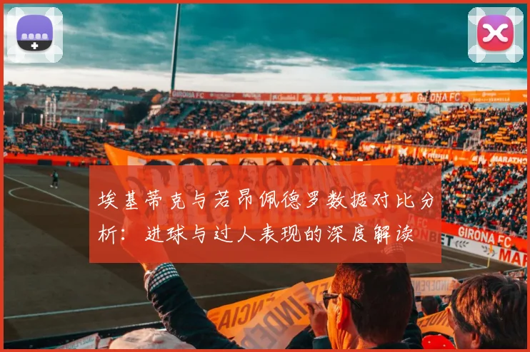 埃基蒂克与若昂佩德罗数据对比分析：进球与过人表现的深度解读