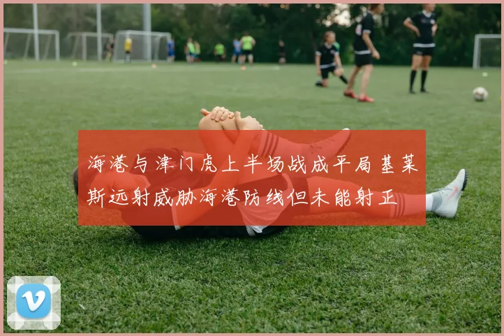 海港与津门虎上半场战成平局基莱斯远射威胁海港防线但未能射正