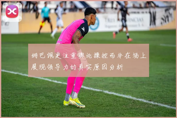 姆巴佩更注重舆论操控而非在场上展现领导力的真实原因分析