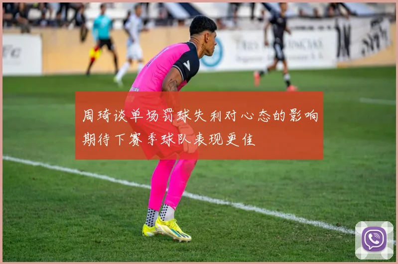 周琦谈单场罚球失利对心态的影响期待下赛季球队表现更佳