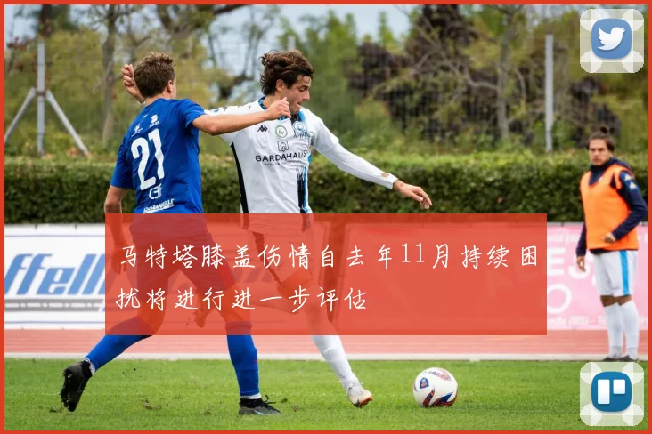马特塔膝盖伤情自去年11月持续困扰将进行进一步评估