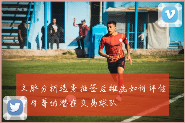 文胖分析选秀抽签后雄鹿如何评估字母哥的潜在交易球队