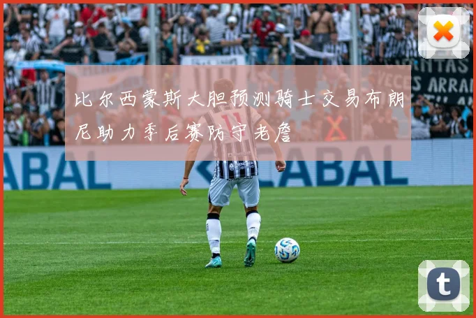 比尔西蒙斯大胆预测骑士交易布朗尼助力季后赛防守老詹