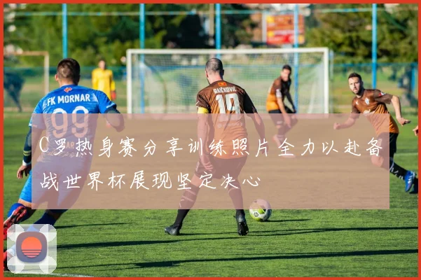C罗热身赛分享训练照片全力以赴备战世界杯展现坚定决心