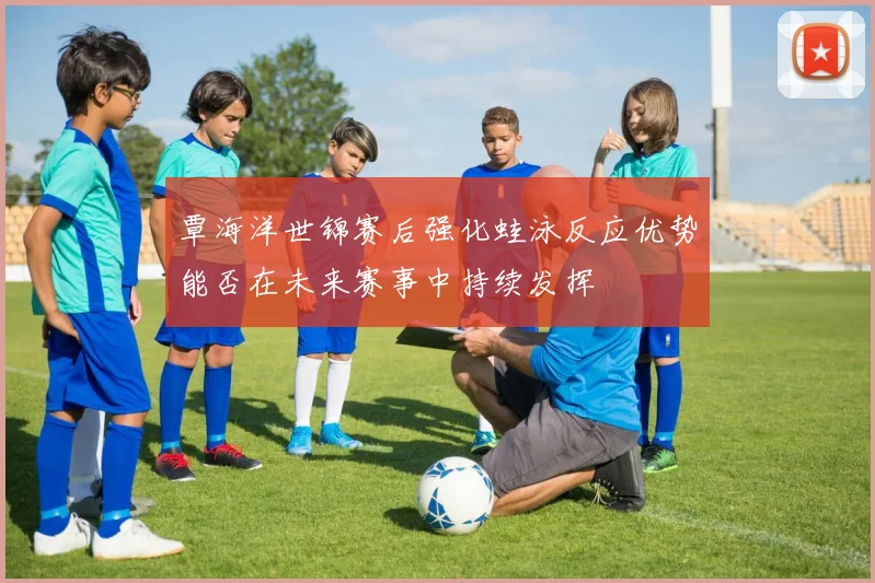 覃海洋世锦赛后强化蛙泳反应优势能否在未来赛事中持续发挥