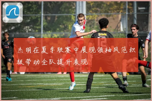 杰明在夏季联赛中展现领袖风范积极带动全队提升表现