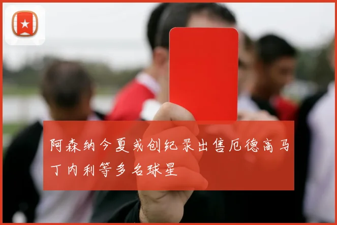 阿森纳今夏或创纪录出售厄德高马丁内利等多名球星