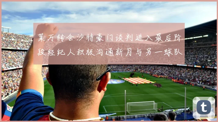 莱万转会沙特豪门谈判进入最后阶段经纪人积极沟通新月与另一球队