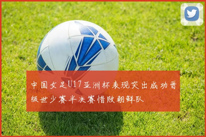 中国女足U17亚洲杯表现突出成功晋级世少赛半决赛惜败朝鲜队