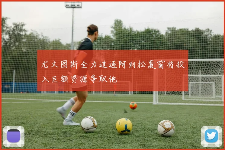 尤文图斯全力追逐阿利松夏窗将投入巨额资源争取他
