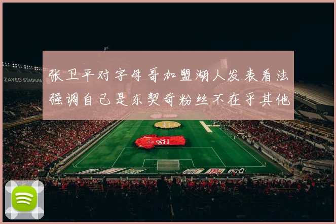 张卫平对字母哥加盟湖人发表看法强调自己是东契奇粉丝不在乎其他球员动态