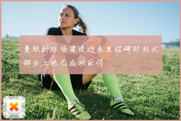 曼联新球场建设迎来里程碑时刻大部分土地已成功获得