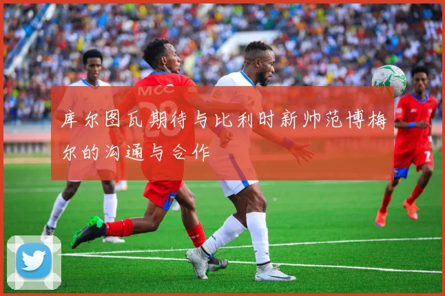 库尔图瓦期待与比利时新帅范博梅尔的沟通与合作